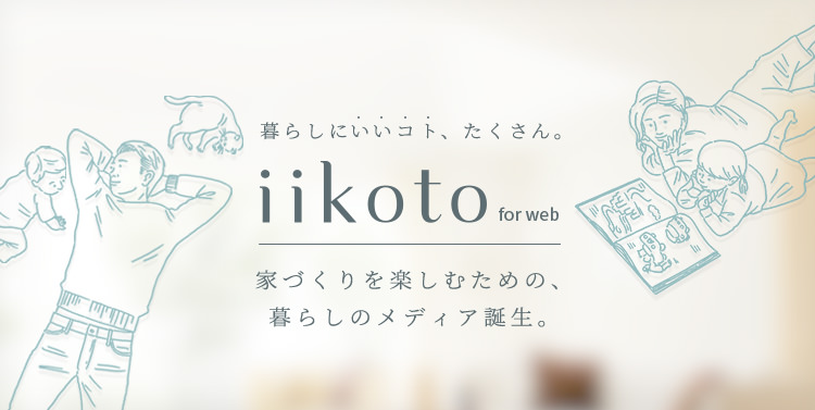 暮らしにいいコト、たくさん。iikoto for web 家づくりを楽しむための、暮らしのメディア誕生